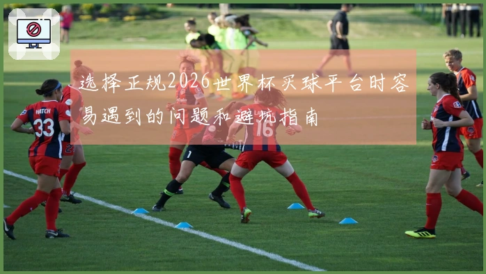 选择正规2026世界杯买球平台时容易遇到的问题和避坑指南